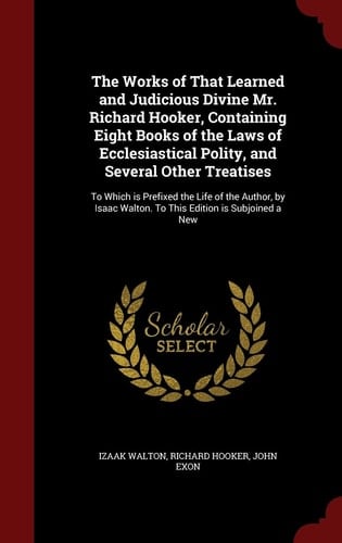 The Works of That Learned and Judicious Divine Mr. Richard Hooker, Containing Eight Books of the Laws of Ecclesiastical Polity, and Several Other Treatises To Which Is Prefixed the Life of the Author, by Isaac Walton. to This Edition Is Subjoined a New