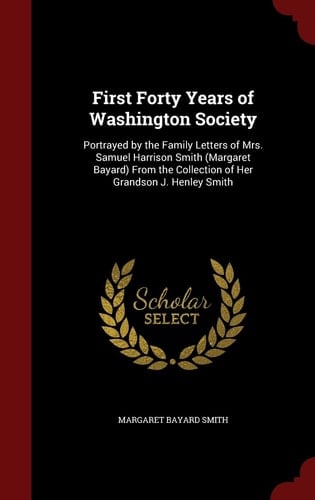 First Forty Years of Washington Society Portrayed by the Family Letters of Mrs. Samuel Harrison Smith (Margaret Bayard) from the Collection of Her Grandson J. Henley Smith
