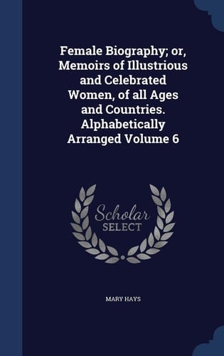 Female Biography; Or, Memoirs of Illustrious and Celebrated Women, of All Ages and Countries. Alphabetically Arranged Volume 6