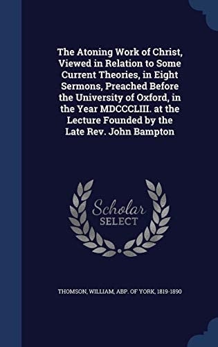 The Atoning Work of Christ, Viewed in Relation to Some Current Theories, in Eight Sermons, Preached Before the University of Oxford, in the Year MDCCCLIII. at the Lecture Founded by the Late Rev. John Bampton