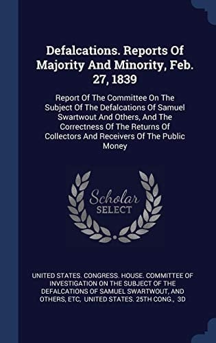 Defalcations. Reports Of Majority And Minority, Feb. 27, 1839 Report Of The Committee On The Subject Of The Defalcations Of Samuel Swartwout And Others, And The Correctness Of The Returns Of Collectors And Receivers Of The Public Money