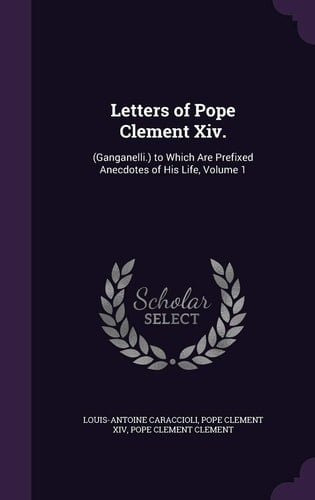 Letters of Pope Clement XIV. (Ganganelli.) to Which Are Prefixed Anecdotes of His Life, Volume 1