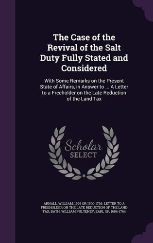 The Case of the Revival of the Salt Duty Fully Stated and Considered With Some Remarks on the Present State of Affairs, in Answer to ... A Letter to a Freeholder on the Late Reduction of the Land Tax