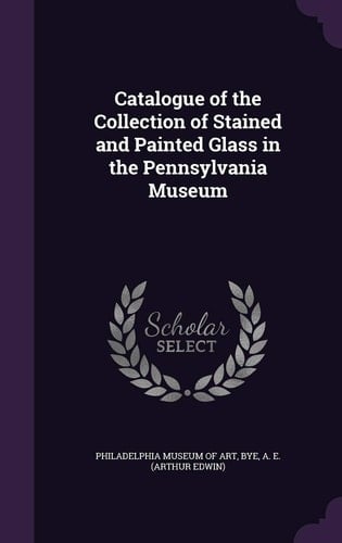 Catalogue of the Collection of Stained and Painted Glass in the Pennsylvania Museum