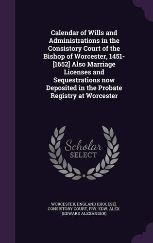 Calendar of Wills and Administrations in the Consistory Court of the Bishop of Worcester, 1451-[1652] Also Marriage Licenses and Sequestrations Now Deposited in the Probate Registry at Worcester