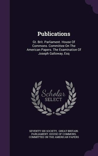 Publications: Gt. Brit. Parliament. House Of Commons. Committee On The American Papers. The Examination Of Joseph Galloway, Esq