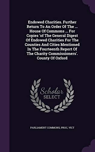 Endowed Charities. Further Return to an Order of the ... House of Commons ... for Copies 'of the General Digest of Endowed Charities for the Counties and Cities Mentioned in the Fourteenth Report of the Charity Commissioners'. County of Oxford