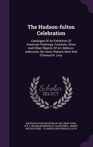 The Hudson-Fulton Celebration Catalogue of an Exhibition of American Paintings, Furniture, Silver and Other Objects of Art, MDCXXV-MDCCCXXV, by Henry Watson Kent and Florence N. Levy