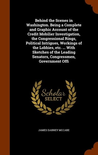 Behind the Scenes in Washington. Being a Complete and Graphic Account of the Credit Mobilier Investigation, the Congressional Rings, Political Intrigues, Workings of the Lobbies, Etc. ... With Sketches of the Leading Senators, Congressmen, Government Offi