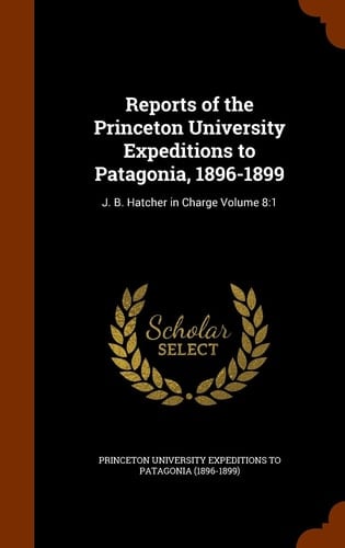 Reports of the Princeton University Expeditions to Patagonia, 1896-1899 J. B. Hatcher in Charge Volume 8:1