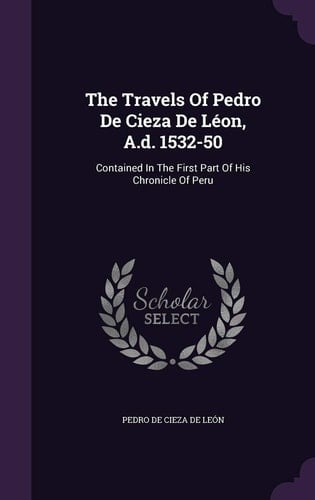 The Travels Of Pedro De Cieza De Léon, A.d. 1532-50 Contained In The First Part Of His Chronicle Of Peru
