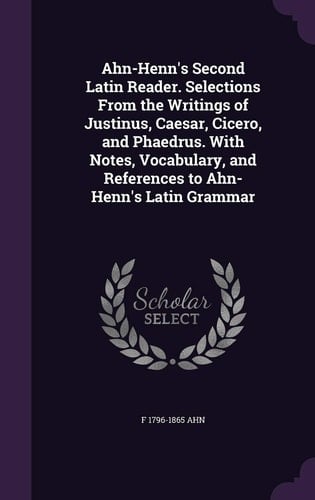 Ahn-Henn's Second Latin Reader. Selections From the Writings of Justinus, Caesar, Cicero, and Phaedrus. With Notes, Vocabulary, and References to Ahn-Henn's Latin Grammar