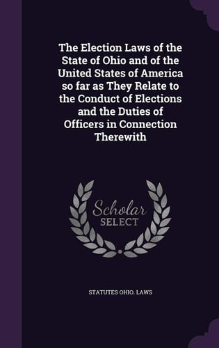 The Election Laws of the State of Ohio and of the United States of America So Far As They Relate to the Conduct of Elections and the Duties of Officers in Connection Therewith