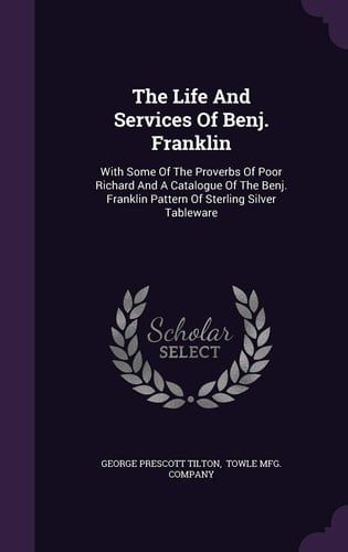 The Life And Services Of Benj. Franklin With Some Of The Proverbs Of Poor Richard And A Catalogue Of The Benj. Franklin Pattern Of Sterling Silver Tableware
