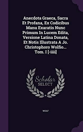Anecdota Graeca, Sacra Et Profana, Ex Codicibus Manu Exaratis Nunc Primum In Lucem Edita, Versione Latina Donata, Et Notis Illustrata A Jo. Christophoro Wolfio... Tom. I [-iiii]