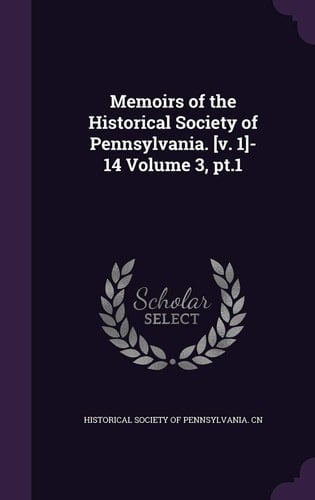 Memoirs of the Historical Society of Pennsylvania. [v. 1]-14 Volume 3, Pt.1