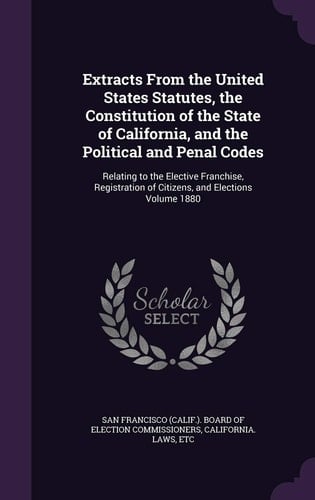 Extracts From the United States Statutes, the Constitution of the State of California, and the Political and Penal Codes Relating to the Elective Franchise, Registration of Citizens, and Elections Volume 1880