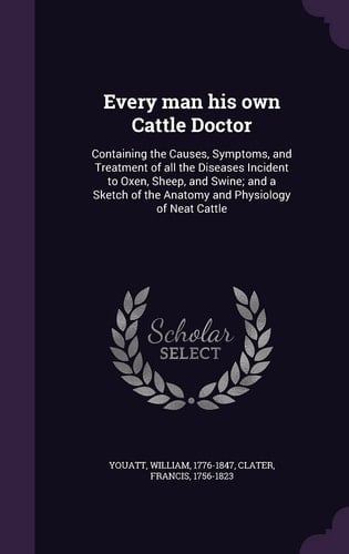 Every Man His Own Cattle Doctor Containing the Causes, Symptoms, and Treatment of All the Diseases Incident to Oxen, Sheep, and Swine; and a Sketch of the Anatomy and Physiology of Neat Cattle