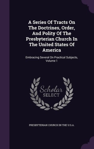 A Series Of Tracts On The Doctrines, Order, And Polity Of The Presbyterian Church In The United States Of America Embracing Several On Practical Subjects, Volume 1