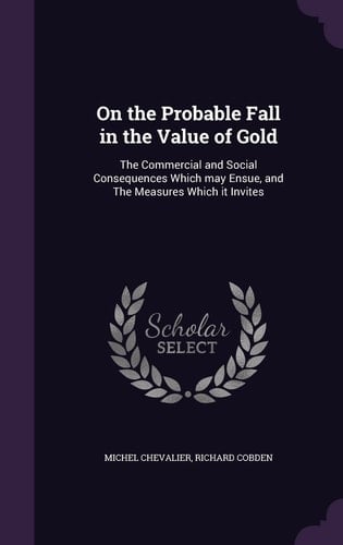 On the Probable Fall in the Value of Gold The Commercial and Social Consequences Which May Ensue, and The Measures Which it Invites