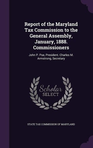 Report of the Maryland Tax Commission to the General Assembly, January, 1888. Commissioners John P. Poe, President. Charles M. Armstrong, Secretary