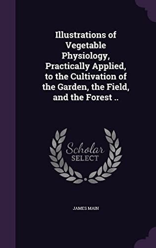 Illustrations of Vegetable Physiology, Practically Applied, to the Cultivation of the Garden, the Field, and the Forest . .