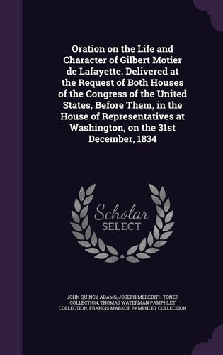 Oration on the Life and Character of Gilbert Motier de Lafayette. Delivered at the Request of Both Houses of the Congress of the United States, Before Them, in the House of Representatives at Washington, on the 31st December, 1834