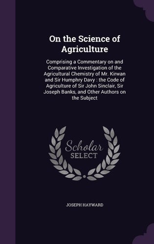 On the Science of Agriculture Comprising a Commentary on and Comparative Investigation of the Agricultural Chemistry of Mr. Kirwan and Sir Humphry Davy: the Code of Agriculture of Sir John Sinclair, Sir Joseph Banks, and Other Authors on the Subject