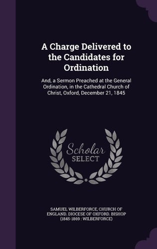 A Charge Delivered to the Candidates for Ordination And, a Sermon Preached at the General Ordination, in the Cathedral Church of Christ, Oxford, December 21, 1845