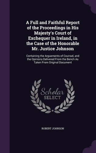 A Full and Faithful Report of the Proceedings in His Majesty's Court of Exchequer in Ireland, in the Case of the Honorable Mr. Justice Johnson Containing the Arguements of Counsel, and the Opinions Delivered From the Bench As Taken From Original Document