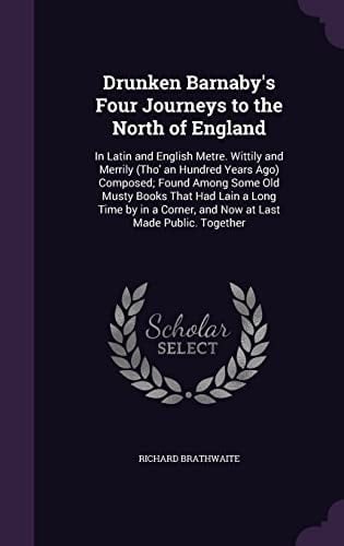 Drunken Barnaby's Four Journeys to the North of England In Latin and English Metre. Wittily and Merrily (Tho' an Hundred Years Ago) Composed; Found Among Some Old Musty Books That Had Lain a Long Time by in a Corner, and Now at Last Made Public. Together