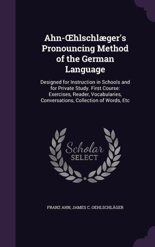 Ahn-OEhlschlæger's Pronouncing Method of the German Language Designed for Instruction in Schools and for Private Study. First Course: Exercises, Reader, Vocabularies, Conversations, Collection of Words, Etc