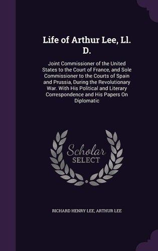 Life of Arthur Lee, Ll. D. Joint Commissioner of the United States to the Court of France, and Sole Commissioner to the Courts of Spain and Prussia, During the Revolutionary War. With His Political and Literary Correspondence and His Papers On Diplomatic
