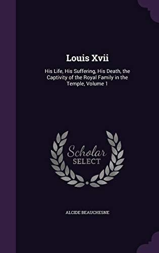 Louis Xvii His Life, His Suffering, His Death, the Captivity of the Royal Family in the Temple, Volume 1