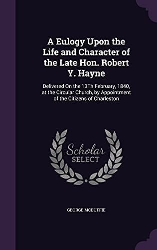 A Eulogy Upon the Life and Character of the Late Hon. Robert Y. Hayne Delivered On the 13Th February, 1840, at the Circular Church, by Appointment of the Citizens of Charleston