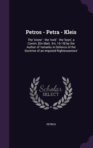 Petros - Petra - Kleis The 'stone' - the 'rock' - the 'keys', a Comm. [On Matt. Xvi, 16-19] by the Author of 'remarks in Defence of the Doctrine of an Imputed Righteousness'