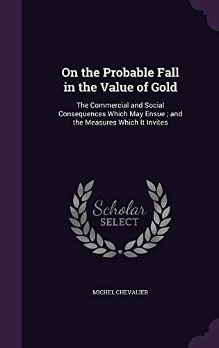 On the Probable Fall in the Value of Gold The Commercial and Social Consequences Which May Ensue; and the Measures Which It Invites