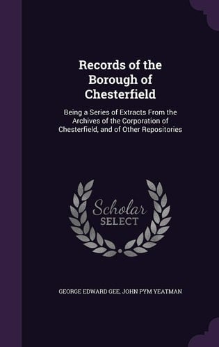 Records of the Borough of Chesterfield Being a Series of Extracts From the Archives of the Corporation of Chesterfield, and of Other Repositories
