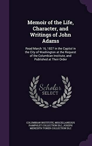 Memoir of the Life, Character, and Writings of John Adams Read March 16, 1827 in the Capitol in the City of Washington at the Request of the Columbian Institute, and Published at Their Order