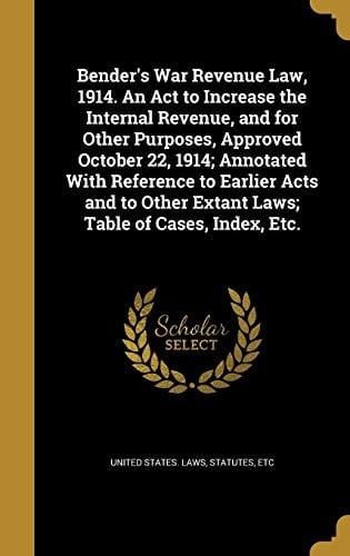 Bender's War Revenue Law, 1914. An Act to Increase the Internal Revenue, and for Other Purposes, Approved October 22, 1914; Annotated With Reference to Earlier Acts and to Other Extant Laws; Table of Cases, Index, Etc.