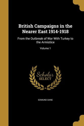 British Campaigns in the Nearer East 1914-1918 From the Outbreak of War With Turkey to the Armistice; Volume 1