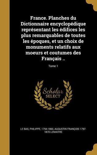 France. Planches Du Dictionnaire Encyclopedique Representant Les Edifices Les Plus Remarquables de Toutes Les Epoques, Et Un Choix de Monuments Relatifs Aux Moeurs Et Coutumes Des Francais ..; Tome 1