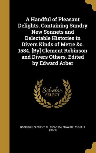 A Handful of Pleasant Delights, Containing Sundry New Sonnets and Delectable Histories in Divers Kinds of Metre &c. 1584. [By] Clement Robinson and Divers Others. Edited by Edward Arber