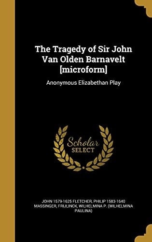 The Tragedy of Sir John Van Olden Barnavelt [Microform] Anonymous Elizabethan Play