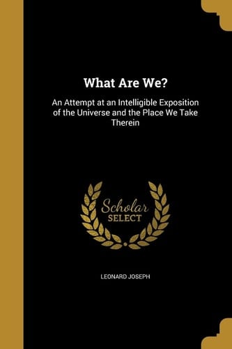 What Are We? An Attempt at an Intelligible Exposition of the Universe and the Place We Take Therein