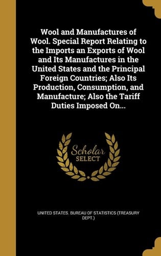 Wool and Manufactures of Wool. Special Report Relating to the Imports an Exports of Wool and Its Manufactures in the United States and the Principal Foreign Countries; Also Its Production, Consumption, and Manufacture; Also the Tariff Duties Imposed On...