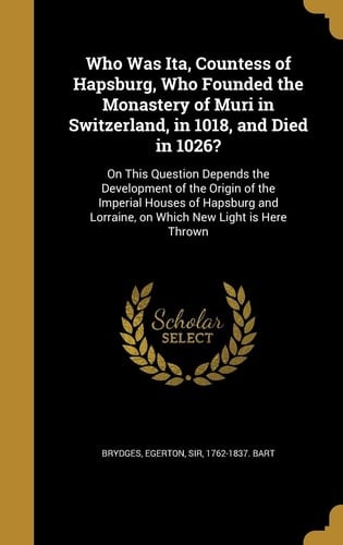 Who Was Ita, Countess of Hapsburg, Who Founded the Monastery of Muri in Switzerland, in 1018, and Died In 1026? On This Question Depends the Development of the Origin of the Imperial Houses of Hapsburg and Lorraine, on Which New Light Is Here Thrown