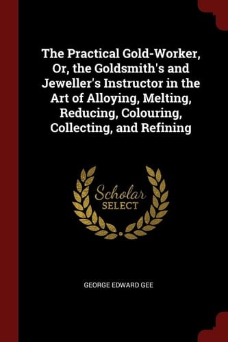 The Practical Gold-Worker, Or, the Goldsmith's and Jeweller's Instructor in the Art of Alloying, Melting, Reducing, Colouring, Collecting, and Refining