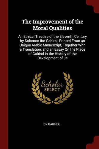 The Improvement of the Moral Qualities An Ethical Treatise of the Eleventh Century by Solomon Ibn Gabirol, Printed from an Unique Arabic Manuscript, Together with a Translation, and an Essay on the Place of Gabirol in the History of the Development of Je