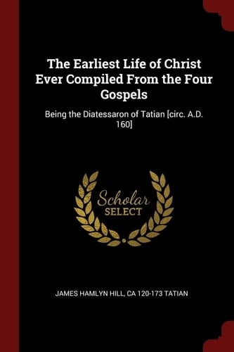 The Earliest Life of Christ Ever Compiled from the Four Gospels Being the Diatessaron of Tatian [Circ. A. D. 160]
